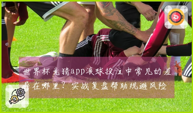 世界杯竞猜app滚球投注中常见的差异在哪里？实战复盘帮助规避风险