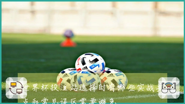 世界杯投注站选择时有哪些实战要点和常见误区需要避免